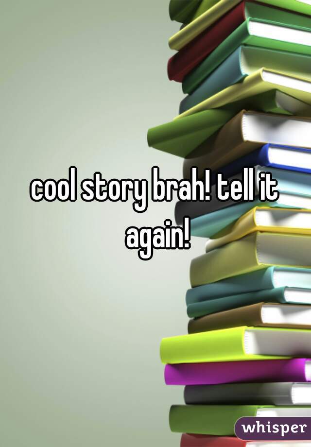 cool story brah! tell it again!