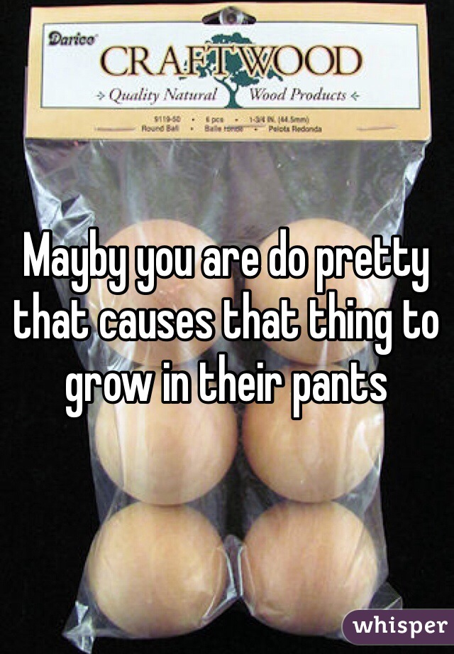 Mayby you are do pretty that causes that thing to grow in their pants 