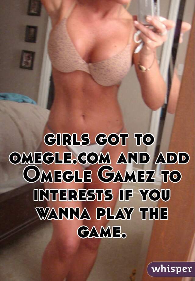 girls got to omegle.com and add  Omegle Gamez to interests if you wanna play the game.