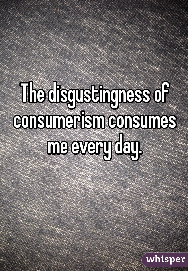 The disgustingness of consumerism consumes me every day. 