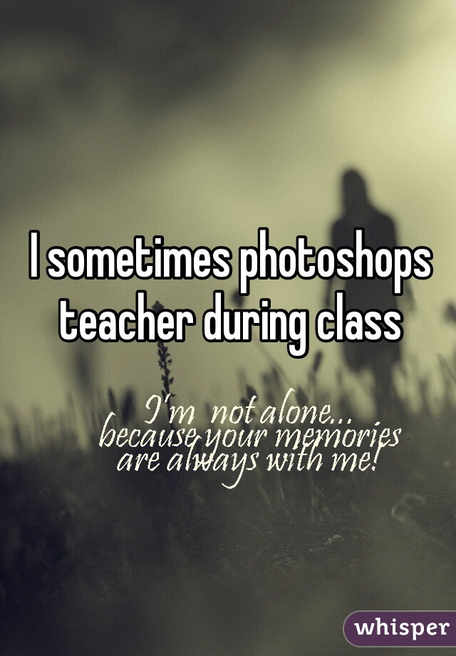 I sometimes photoshops teacher during class 
