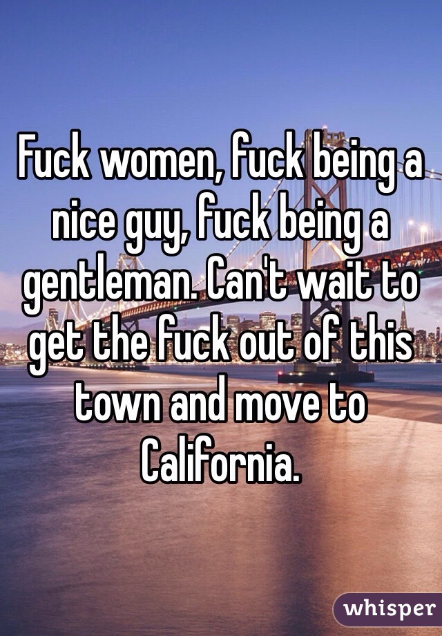 Fuck women, fuck being a nice guy, fuck being a gentleman. Can't wait to get the fuck out of this town and move to California. 