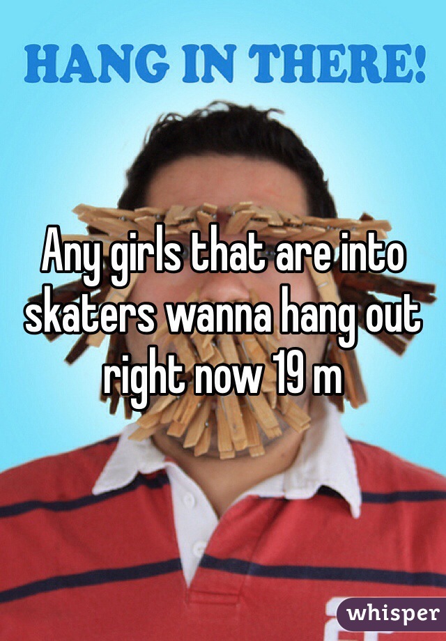 Any girls that are into skaters wanna hang out right now 19 m