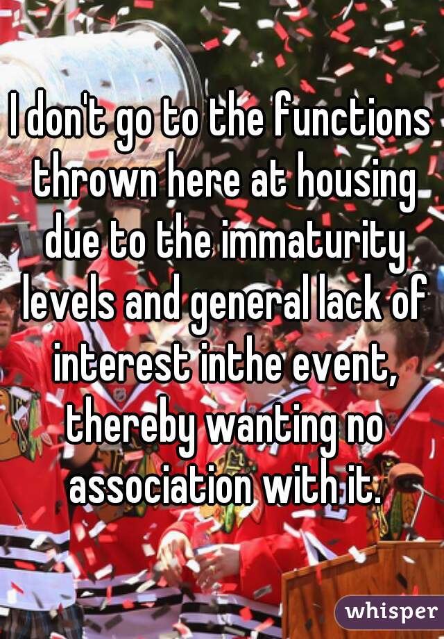I don't go to the functions thrown here at housing due to the immaturity levels and general lack of interest inthe event, thereby wanting no association with it.