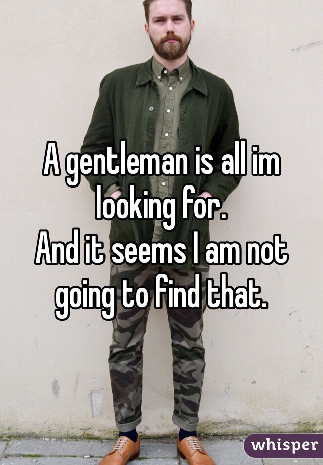 A gentleman is all im looking for.
And it seems I am not going to find that. 