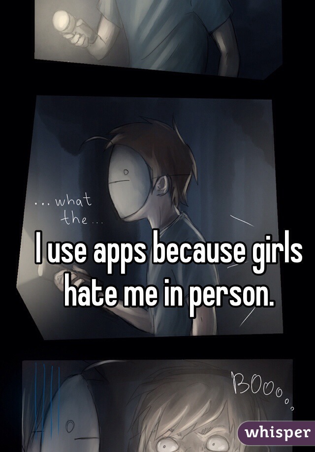I use apps because girls hate me in person.