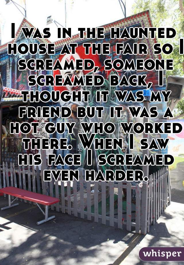 I was in the haunted house at the fair so I screamed, someone screamed back, I thought it was my friend but it was a hot guy who worked there. When I saw his face I screamed even harder.