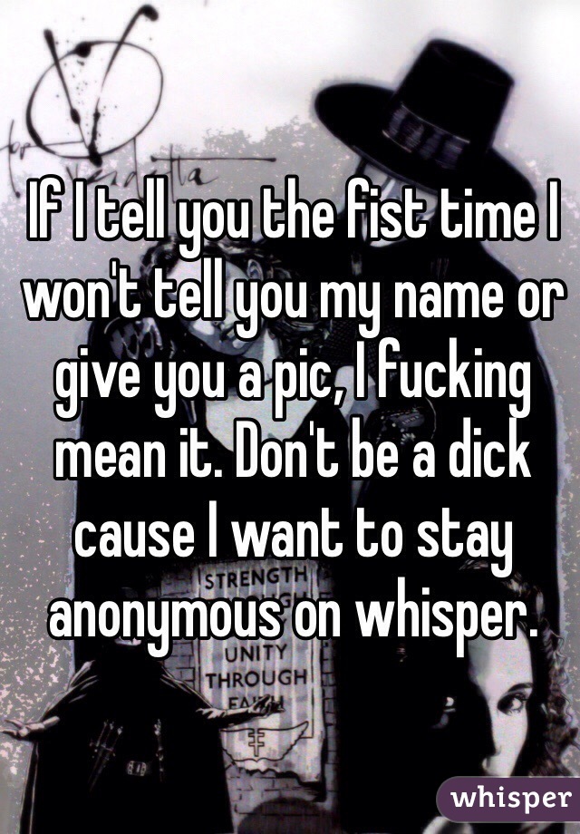 If I tell you the fist time I won't tell you my name or give you a pic, I fucking mean it. Don't be a dick cause I want to stay anonymous on whisper. 