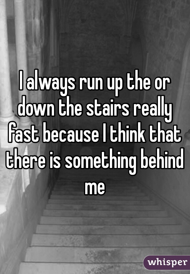 I always run up the or down the stairs really fast because I think that there is something behind me 
