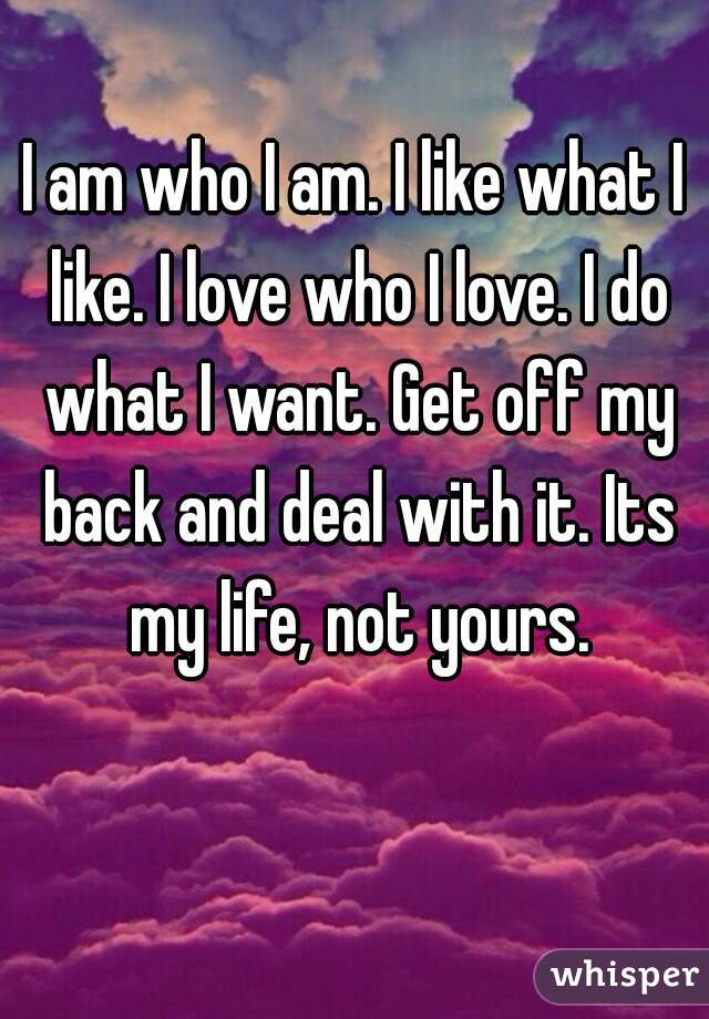 I am who I am. I like what I like. I love who I love. I do what I want. Get off my back and deal with it. Its my life, not yours.
