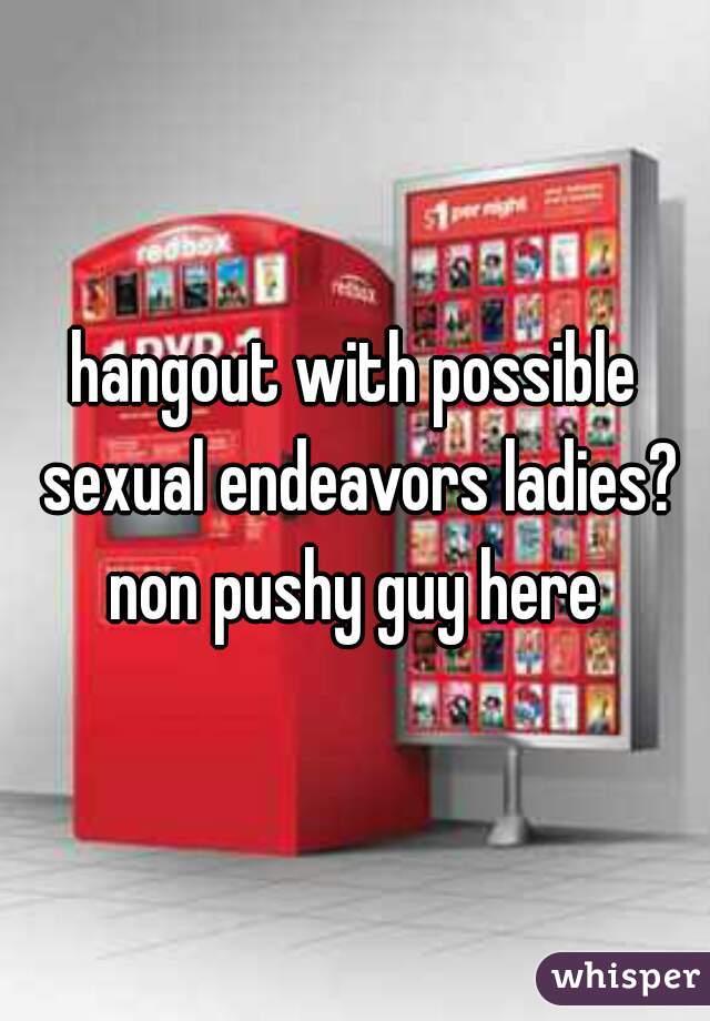 hangout with possible sexual endeavors ladies? non pushy guy here 