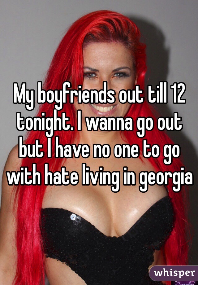 My boyfriends out till 12 tonight. I wanna go out but I have no one to go with hate living in georgia