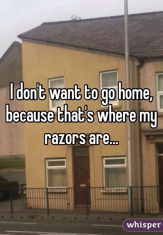 I don't want to go home, because that's where my razors are...