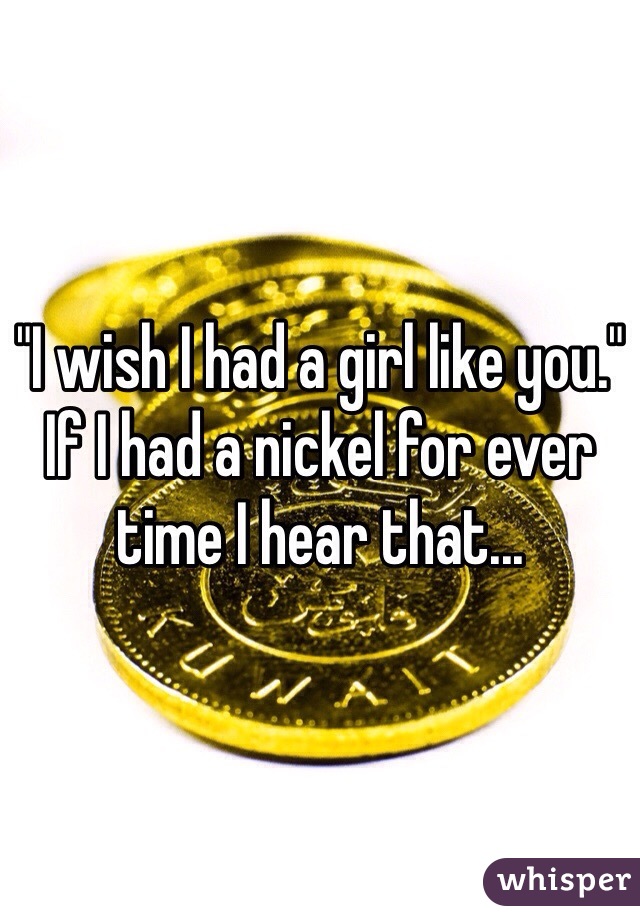 "I wish I had a girl like you." If I had a nickel for ever time I hear that...