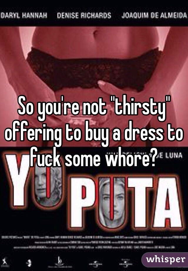 So you're not "thirsty" offering to buy a dress to fuck some whore?
