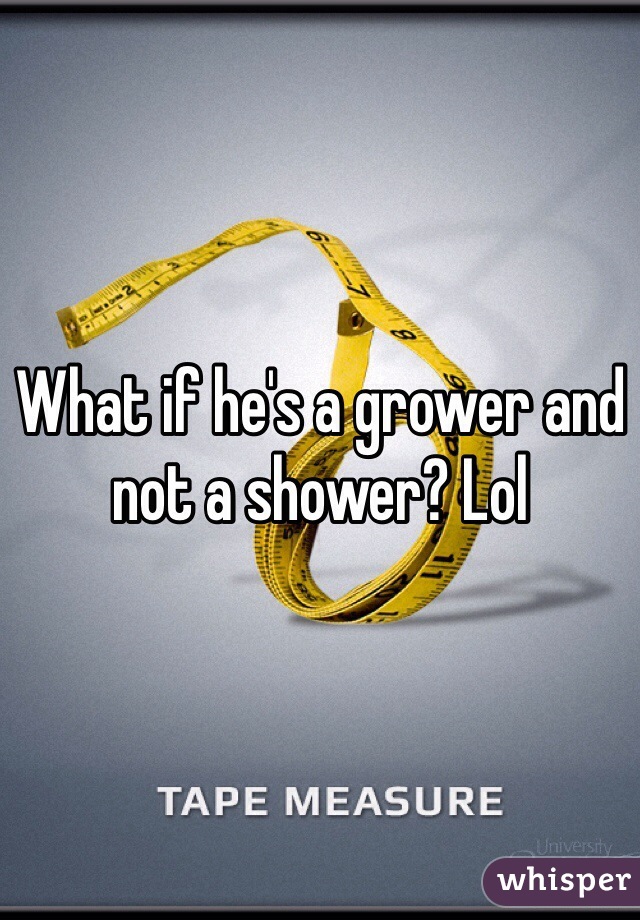 What if he's a grower and not a shower? Lol