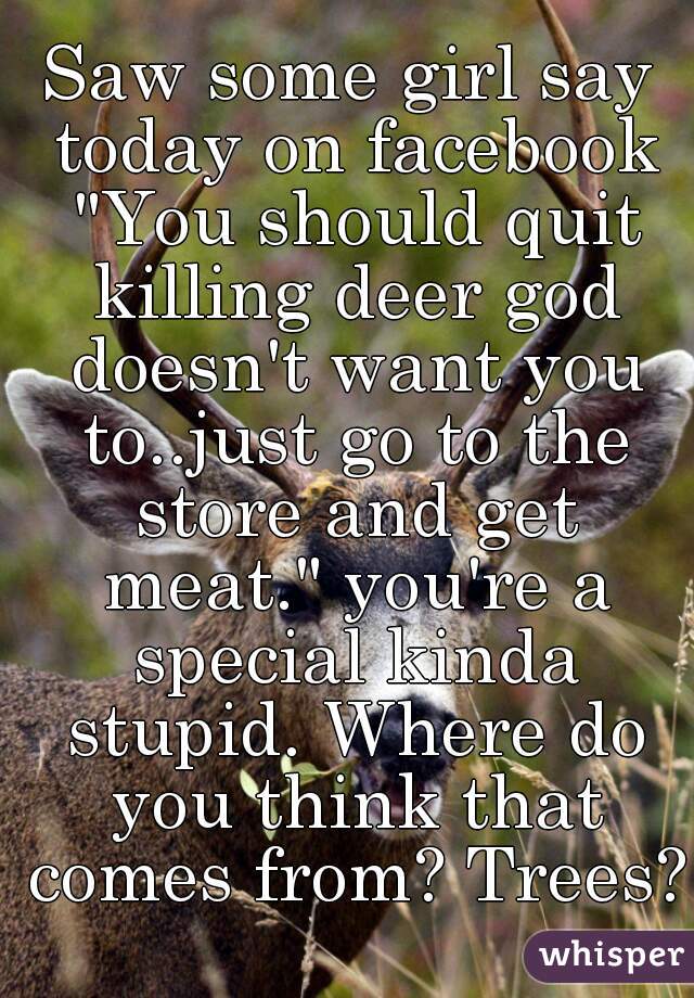 Saw some girl say today on facebook "You should quit killing deer god doesn't want you to..just go to the store and get meat." you're a special kinda stupid. Where do you think that comes from? Trees?