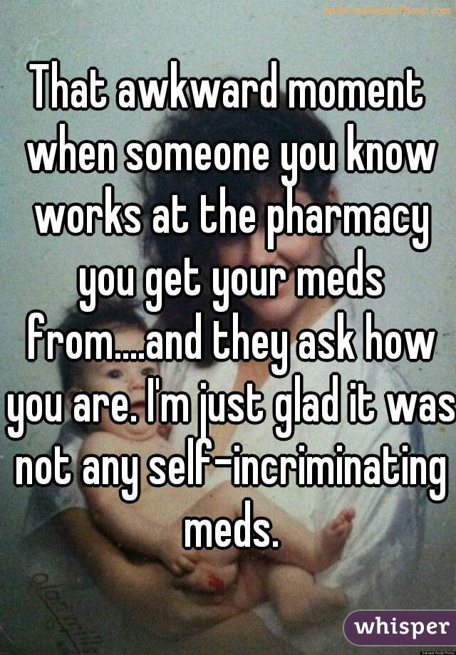 That awkward moment when someone you know works at the pharmacy you get your meds from....and they ask how you are. I'm just glad it was not any self-incriminating meds.