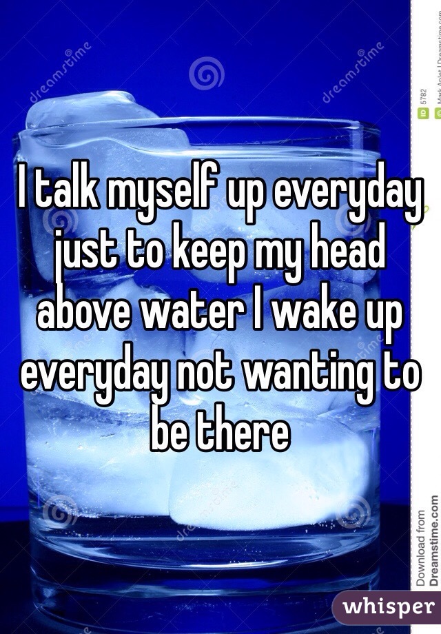 I talk myself up everyday just to keep my head above water I wake up everyday not wanting to be there 