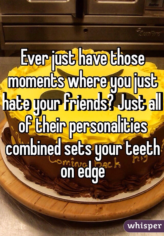 Ever just have those moments where you just hate your friends? Just all of their personalities combined sets your teeth on edge
