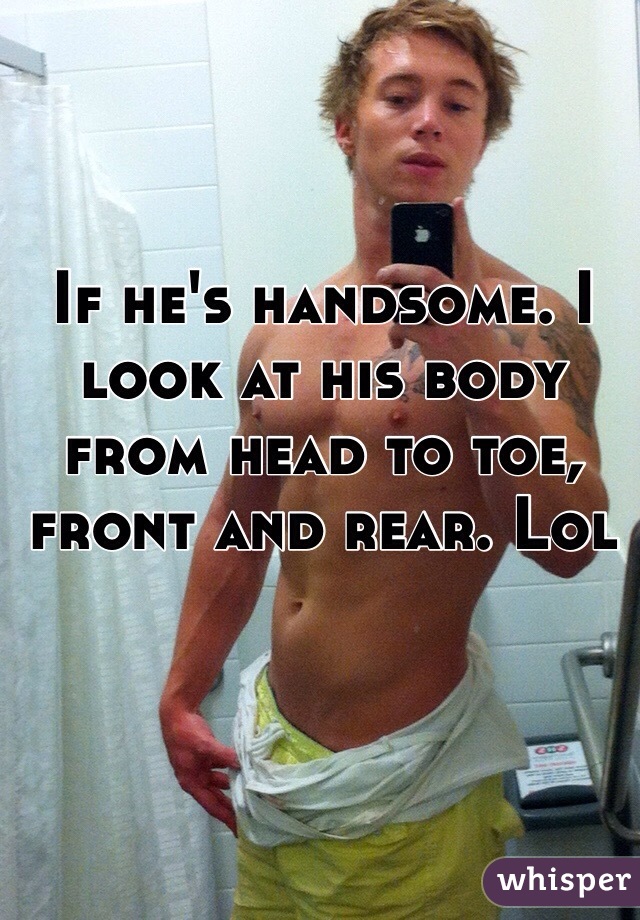 If he's handsome. I look at his body from head to toe, front and rear. Lol
