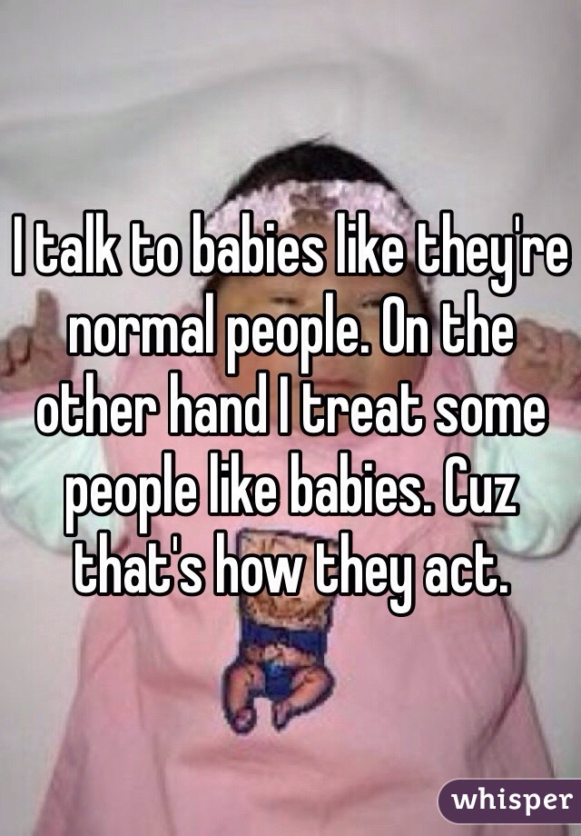 I talk to babies like they're normal people. On the other hand I treat some people like babies. Cuz that's how they act. 