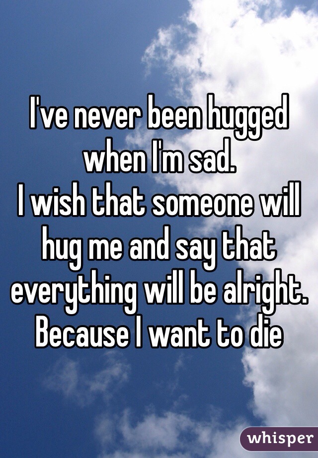 I've never been hugged when I'm sad. 
I wish that someone will hug me and say that everything will be alright. Because I want to die 