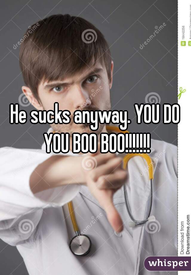 He sucks anyway. YOU DO YOU BOO BOO!!!!!!!