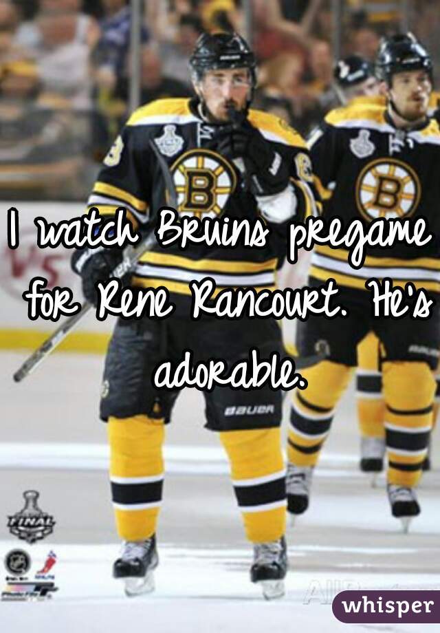 I watch Bruins pregame for Rene Rancourt. He's adorable.