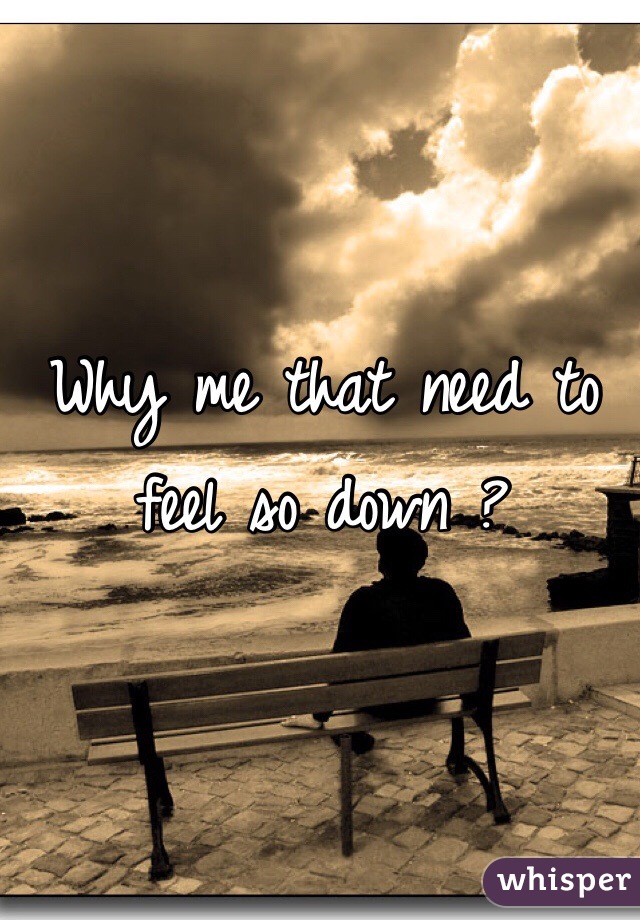 Why me that need to feel so down ?