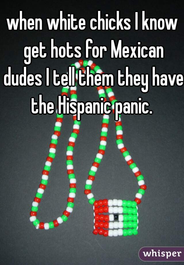 when white chicks I know get hots for Mexican dudes I tell them they have the Hispanic panic. 