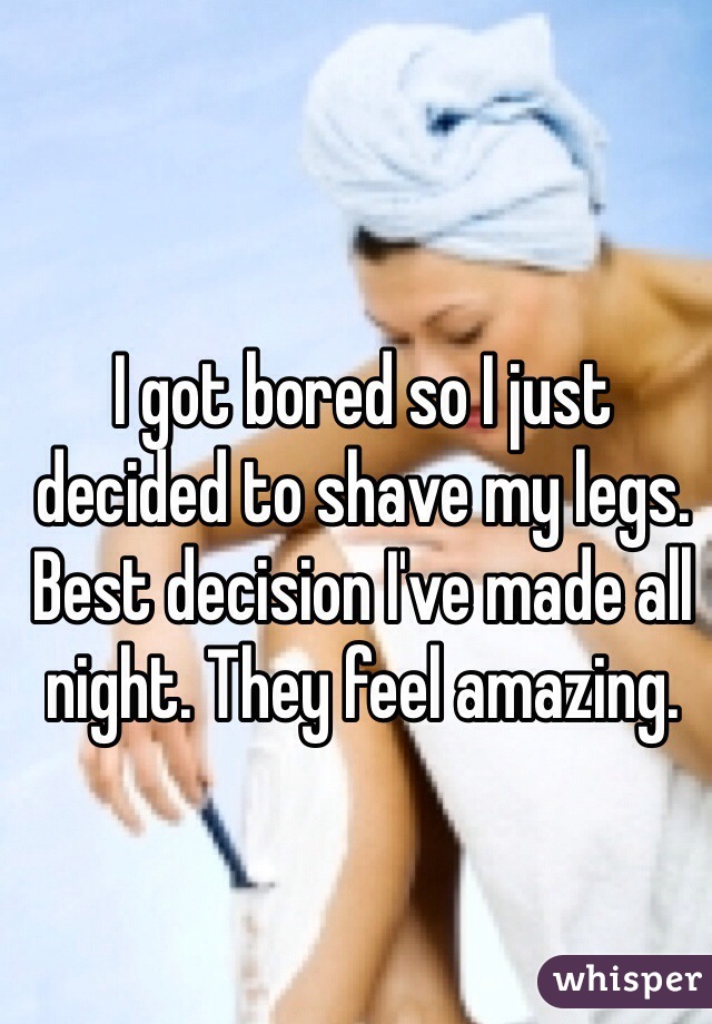 I got bored so I just decided to shave my legs. Best decision I've made all night. They feel amazing. 