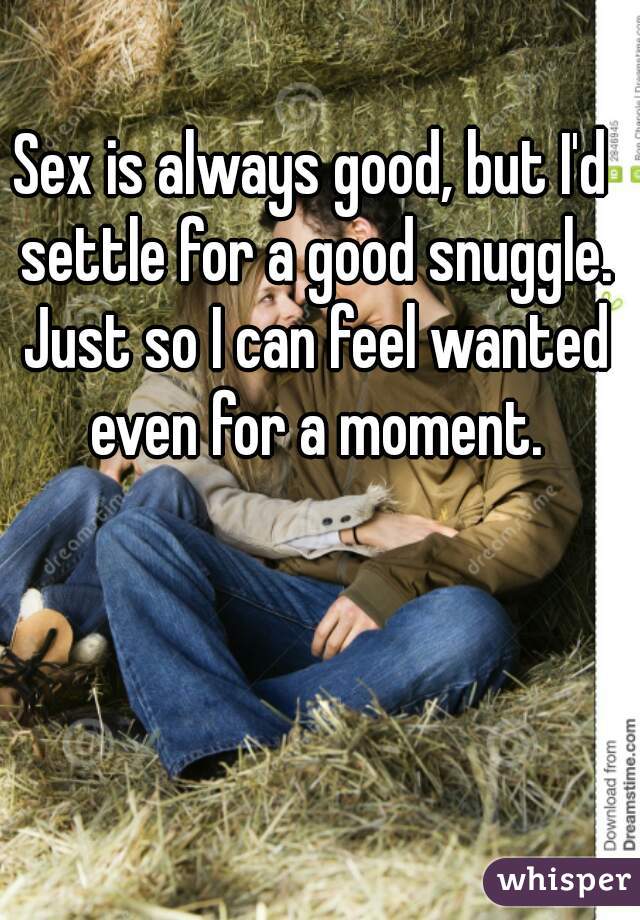 Sex is always good, but I'd settle for a good snuggle. Just so I can feel wanted even for a moment.