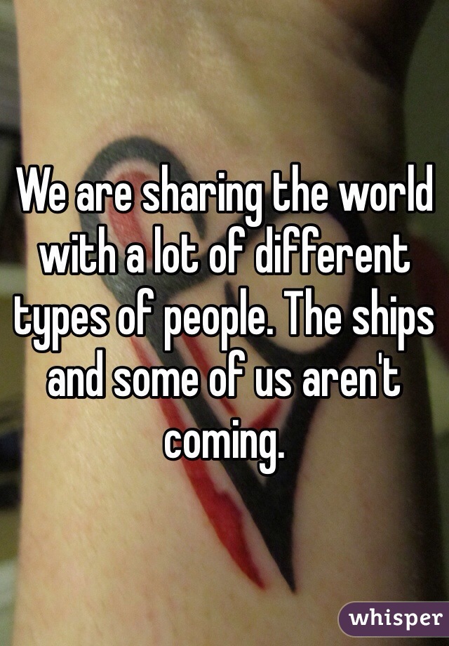 We are sharing the world with a lot of different types of people. The ships and some of us aren't coming.