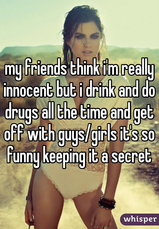 my friends think i'm really innocent but i drink and do drugs all the time and get off with guys/girls it's so funny keeping it a secret