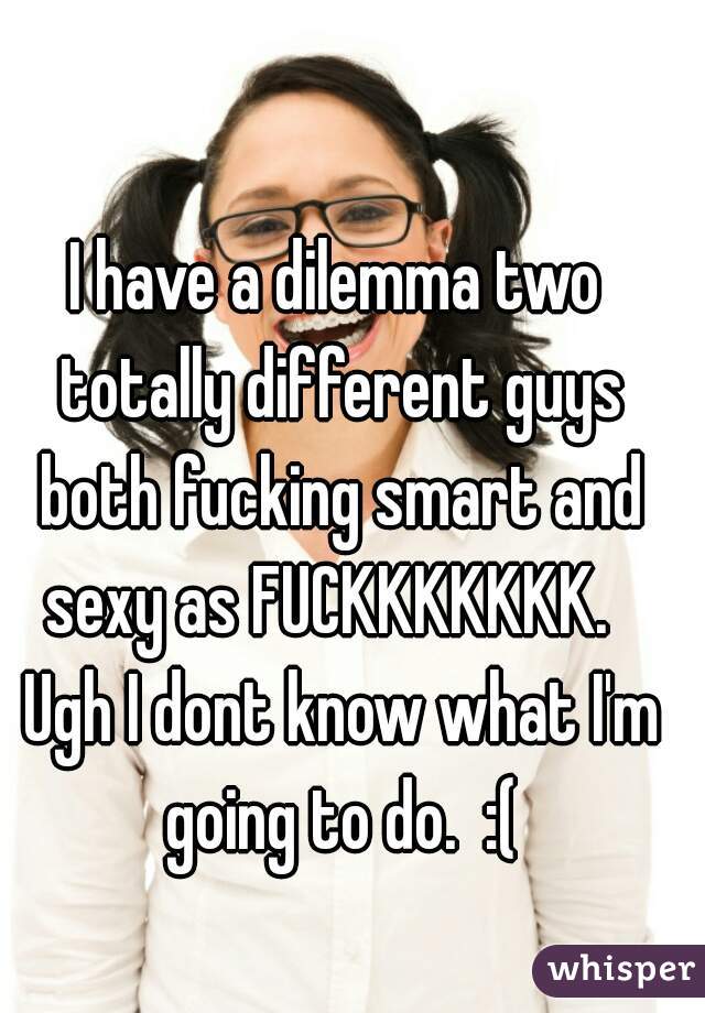 I have a dilemma two totally different guys both fucking smart and sexy as FUCKKKKKKK.   Ugh I dont know what I'm going to do.  :(