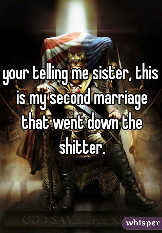 your telling me sister, this is my second marriage that went down the shitter.