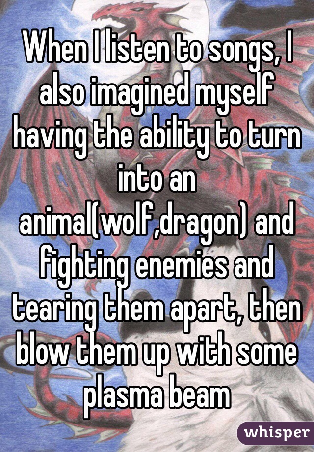 When I listen to songs, I also imagined myself having the ability to turn into an animal(wolf,dragon) and fighting enemies and tearing them apart, then blow them up with some plasma beam   
