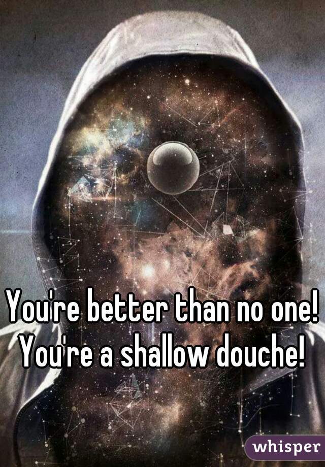 You're better than no one! You're a shallow douche! 
