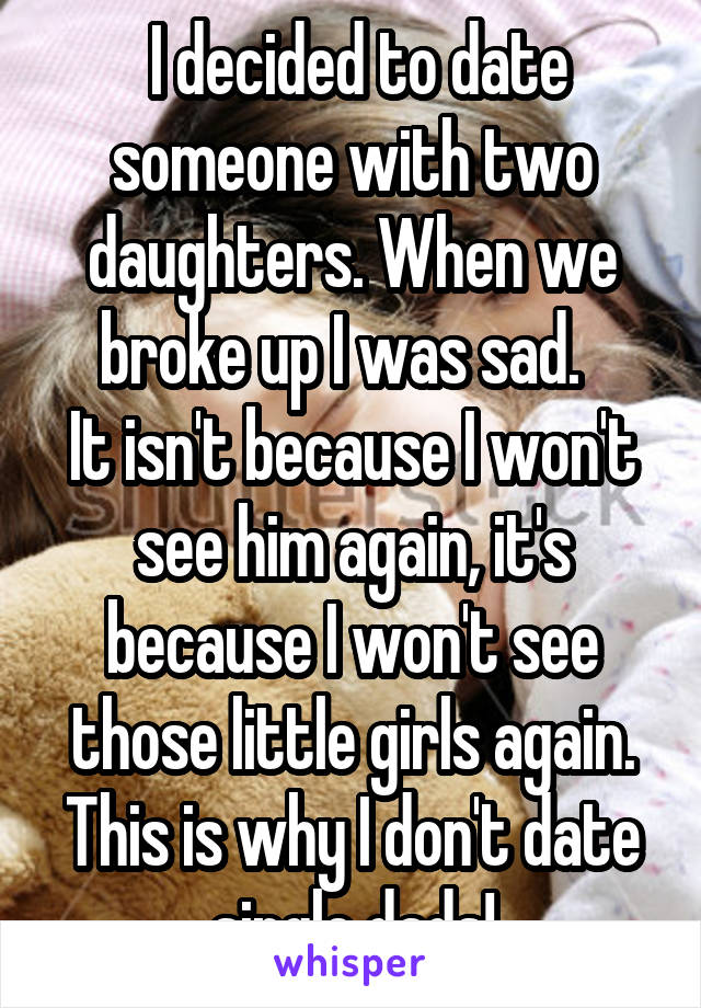  I decided to date someone with two daughters. When we broke up I was sad.  
It isn't because I won't see him again, it's because I won't see those little girls again. This is why I don't date single dads!