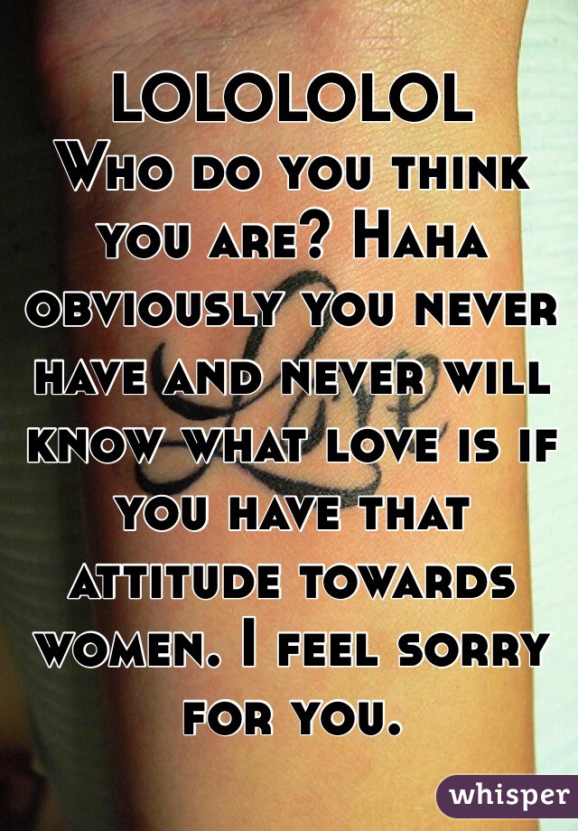 LOLOLOLOL
Who do you think you are? Haha obviously you never have and never will know what love is if you have that attitude towards women. I feel sorry for you. 