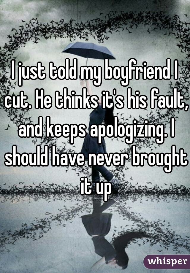 I just told my boyfriend I cut. He thinks it's his fault, and keeps apologizing. I should have never brought it up