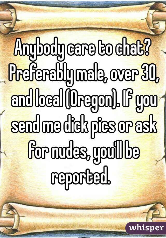 Anybody care to chat? Preferably male, over 30, and local (Oregon). If you send me dick pics or ask for nudes, you'll be reported.  