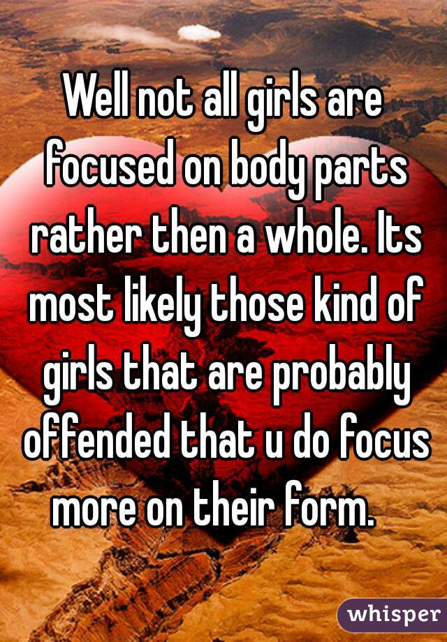 Well not all girls are focused on body parts rather then a whole. Its most likely those kind of girls that are probably offended that u do focus more on their form.   