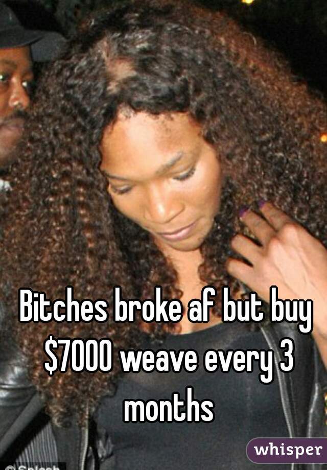 Bitches broke af but buy $7000 weave every 3 months