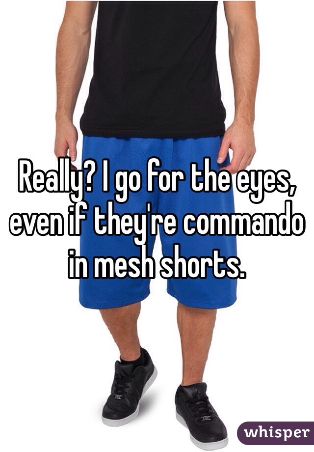 Really? I go for the eyes, 
even if they're commando 
in mesh shorts. 