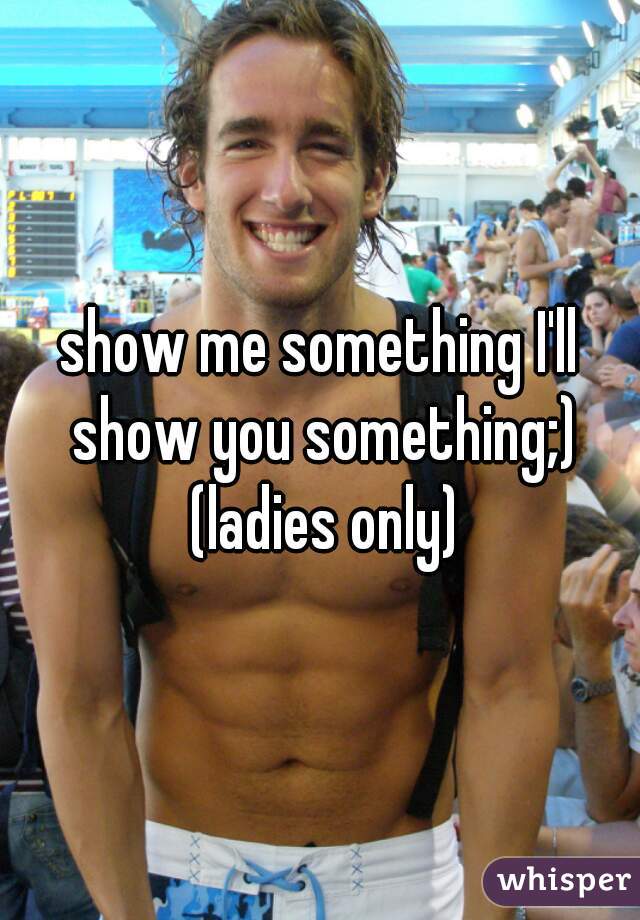 show me something I'll show you something;) (ladies only)