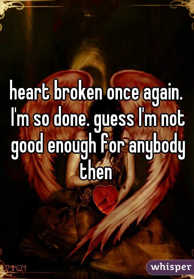 heart broken once again. I'm so done. guess I'm not good enough for anybody then 