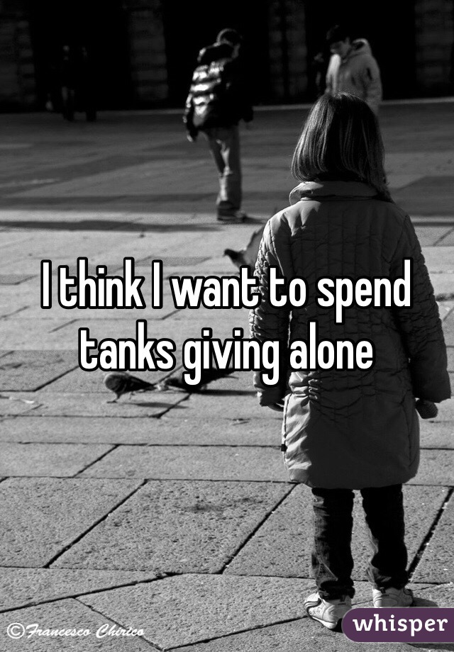 I think I want to spend tanks giving alone 