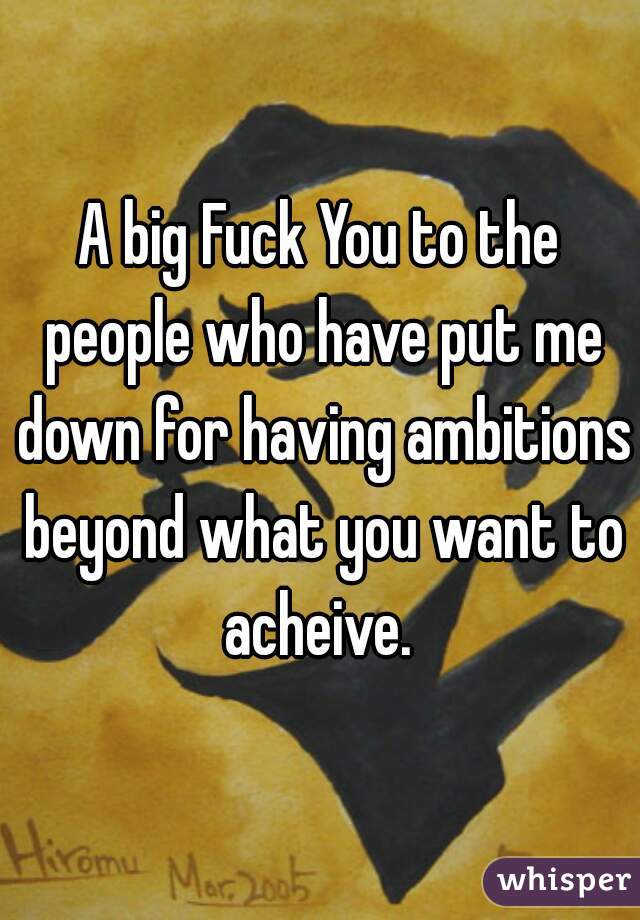A big Fuck You to the people who have put me down for having ambitions beyond what you want to acheive. 